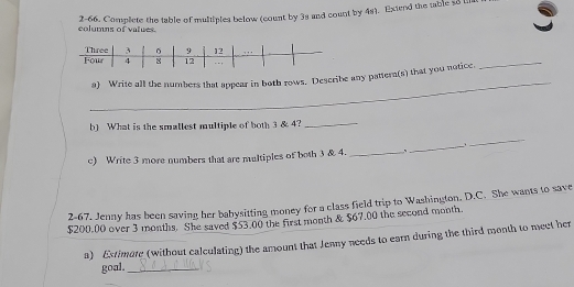 2-66. Complete the table of multiples below (count by 3s and count by 4s). Exted the table so ll 
columns of values. 
_ 
a) Write all the numbers that appear in both rows. Describe any pattern(s) that you notice. 
_ 
b) What is the smallest multiple of both 3 & 4?_ 
_ 
_.. 
c) Write 3 more numbers that are multiples of both 3 & 4. _、 
2-67. Jenny has been saving her babysitting money for a class field trip to Washington. D.C. She wants to save
$200.00 over 3 months. She saved $53.00 the first month & $67.00 the second month. 
a) Extimote (without calculating) the amount that Jenny needs to earn during the third month to meet her 
goal._