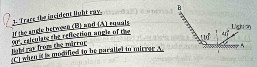 3- Trace the incident light ray.
If the angle between (B) and (A) equals
_ 90° , calculate the reflection angle of the
light ray from the mirror
(C) when it is modified to be parallel to mirror A.