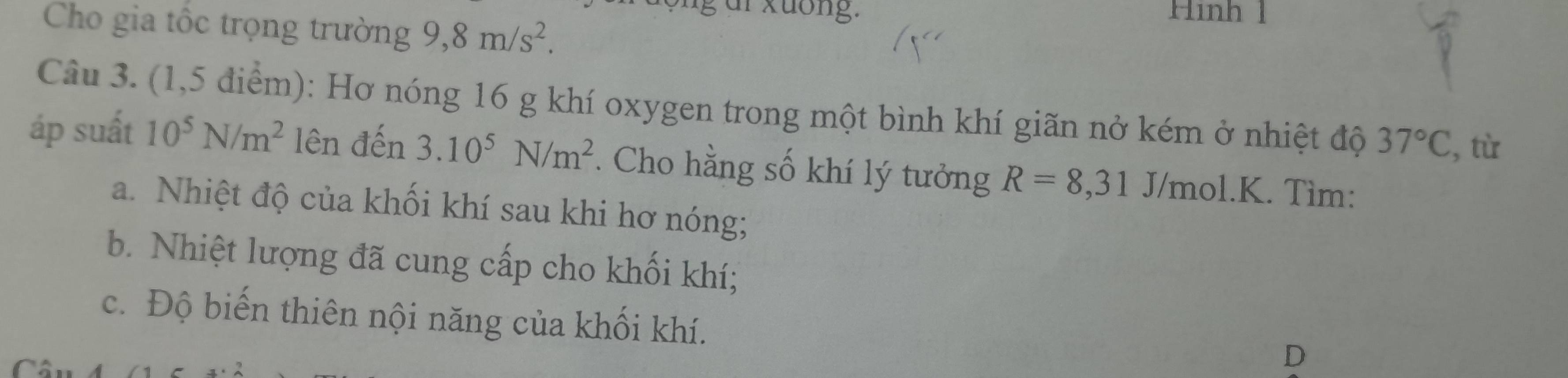 ür xuống. Hình 1 
Cho gia tốc trọng trường 9, 8m/s^2. 
Câu 3. (1,5 điểm): Hơ nóng 16 g khí oxygen trong một bình khí giãn nở kém ở nhiệt độ 37°C , tù 
áp suất 10^5N/m^2 lên đến 3.10^5N/m^2. Cho hằng số khí lý tưởng R=8,31 J/mol.K. Tìm: 
a. Nhiệt độ của khối khí sau khi hơ nóng; 
b. Nhiệt lượng đã cung cấp cho khối khí; 
c. Độ biến thiên nội năng của khối khí. 

D