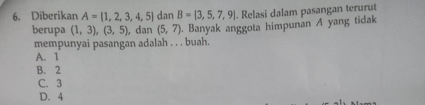 Diberikan A= 1,2,3,4,5 dan B= 3,5,7,9|. Relasi dalam pasangan terurut
berupa (1,3),(3,5) , dan (5,7). Banyak anggota himpunan A yang tidak
mempunyai pasangan adalah . . . buah.
A. 1
B. 2
C. 3
D. 4