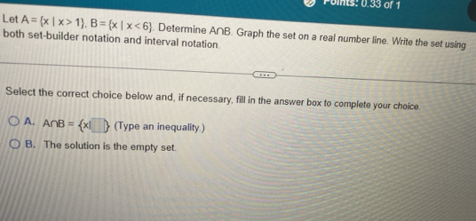 Points: 0.33 of 1
Let A= x|x>1 , B= x|x<6. Determine A∩B. Graph the set on a real number line. Write the set using
both set-builder notation and interval notation.
Select the correct choice below and, if necessary, fill in the answer box to complete your choice
A. A∩ B= x|□  (Type an inequality.)
B. The solution is the empty set.