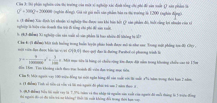 Bộ phận nghiên cứu thị trường của một xí nghiệp xác định tồng chị phí để sản xuất Q sản phẩm là
Q^2+300Q+200000 (nghìn đồng). Giả sử giá mỗi sản phẩm bán ra thị trường là 1200 (nghìn đồng).
a. (1 điễm) Xác định lợi nhuận xí nghiệp thu được sau khi bán hết Q sản phẩm đó, biết rằng lợi nhuận của xí
nghiệp là hiệu của doanh thu trừ đi tổng chi phí đề sản xuất.
b. (0,5 điểm) Xí nghiệp cần sản xuất số sản phẩm là bao nhiêu đề không bị lỗ?
Câu 4: (1 điễm) Một tình huống trong huấn luyện pháo binh được mô tả như sau: Trong mặt phẳng tọa độ Oxy ,
một viên đạn được bắn tại vị trí O(0;0) theo quỹ đạo là đường Parabol có phương trình là
y=- 9/1000000 x^2+ 3/100 x. Một mục tiêu là bảng có chiều rộng lớn được đặt nằm trong khoảng chiều cao từ 15m
đến 18m . Tìm khoảng cách theo trục hoành đề viên đạn trúng mục tiêu.
Câu 5: Một người vay 100 triệu đồng tại một ngân hàng để sản xuất với lãi suất x% /năm trong thời hạn 2 năm.
a. (1 điễm) Tính số tiền cả vốn và lãi mà người đó phải trả sau 2 năm theo x .
b. (0,5 điểm) Nếu lãi suất vay là 7,5% /năm và thu nhập từ nguồn sản xuất của người đó mỗi tháng là 5 triệu đồng
thì người đó có đủ tiền trả nợ không? Biết lãi suất không đổi trong thời hạn vay.