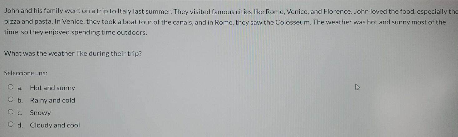John and his family went on a trip to Italy last summer. They visited famous cities like Rome, Venice, and Florence. John loved the food, especially the
pizza and pasta. In Venice, they took a boat tour of the canals, and in Rome, they saw the Colosseum. The weather was hot and sunny most of the
time, so they enjoyed spending time outdoors.
What was the weather like during their trip?
Seleccione una:
a. Hot and sunny
b. Rainy and cold
c. Snowy
d. Cloudy and cool