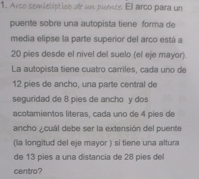 Arco semielíptico de un puente. El arco para un 
puente sobre una autopista tiene forma de 
media elipse la parte superior del arco está a
20 pies desde el nivel del suelo (el eje mayor). 
La autopista tiene cuatro carriles, cada uno de
12 pies de ancho, una parte central de 
seguridad de 8 pies de ancho y dos 
acotamientos literas, cada uno de 4 pies de 
ancho acuál debe ser la extensión del puente 
(la longitud del eje mayor ) si tiene una altura 
de 13 pies a una distancia de 28 pies del 
centro?