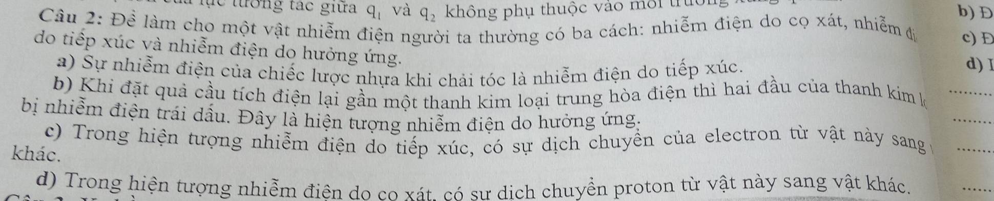 ực tướng tác giữa q_1 và q_2 không phụ thuộc vào môi trực
b) D
Câu 2: Để làm cho một vật nhiễm điện người ta thường có ba cách: nhiễm điện do cọ xát, nhiễm đị c) Đ
do tiếp xúc và nhiễm điện do hưởng ứng.
a) Sự nhiễm điện của chiếc lược nhựa khi chải tóc là nhiễm điện do tiếp xúc.
d) I
_
_
b) Khi đặt quả cầu tích điện lại gần một thanh kim loại trung hòa điện thì hai đầu của thanh kim k
bị nhiễm điện trái dầu. Đây là hiện tượng nhiễm điện do hưởng ứng,
c) Trong hiện tượng nhiễm điện do tiếp xúc, có sự dịch chuyển của electron từ vật này sang _
khác.
d) Trong hiện tượng nhiễm điên do co xát. có sư dịch chuyển proton từ vật này sang vật khác.
_