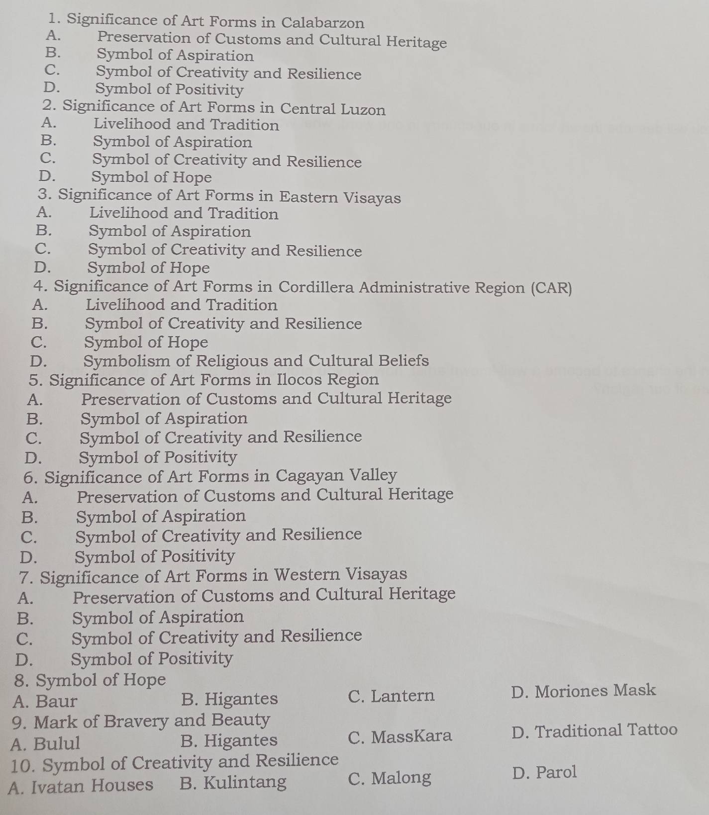 Significance of Art Forms in Calabarzon
A. Preservation of Customs and Cultural Heritage
B. Symbol of Aspiration
C. Symbol of Creativity and Resilience
D. Symbol of Positivity
2. Significance of Art Forms in Central Luzon
A. Livelihood and Tradition
B. Symbol of Aspiration
C. Symbol of Creativity and Resilience
D. Symbol of Hope
3. Significance of Art Forms in Eastern Visayas
A. Livelihood and Tradition
B. Symbol of Aspiration
C. Symbol of Creativity and Resilience
D. Symbol of Hope
4. Significance of Art Forms in Cordillera Administrative Region (CAR)
A. Livelihood and Tradition
B. Symbol of Creativity and Resilience
C. Symbol of Hope
D. Symbolism of Religious and Cultural Beliefs
5. Significance of Art Forms in Ilocos Region
A. Preservation of Customs and Cultural Heritage
B. Symbol of Aspiration
C. Symbol of Creativity and Resilience
D. Symbol of Positivity
6. Significance of Art Forms in Cagayan Valley
A. Preservation of Customs and Cultural Heritage
B. Symbol of Aspiration
C. Symbol of Creativity and Resilience
D. Symbol of Positivity
7. Significance of Art Forms in Western Visayas
A. Preservation of Customs and Cultural Heritage
B. Symbol of Aspiration
C. Symbol of Creativity and Resilience
D. Symbol of Positivity
8. Symbol of Hope
A. Baur B. Higantes C. Lantern D. Moriones Mask
9. Mark of Bravery and Beauty
A. Bulul B. Higantes C. MassKara D. Traditional Tattoo
10. Symbol of Creativity and Resilience
D. Parol
A. Ivatan Houses B. Kulintang
C. Malong