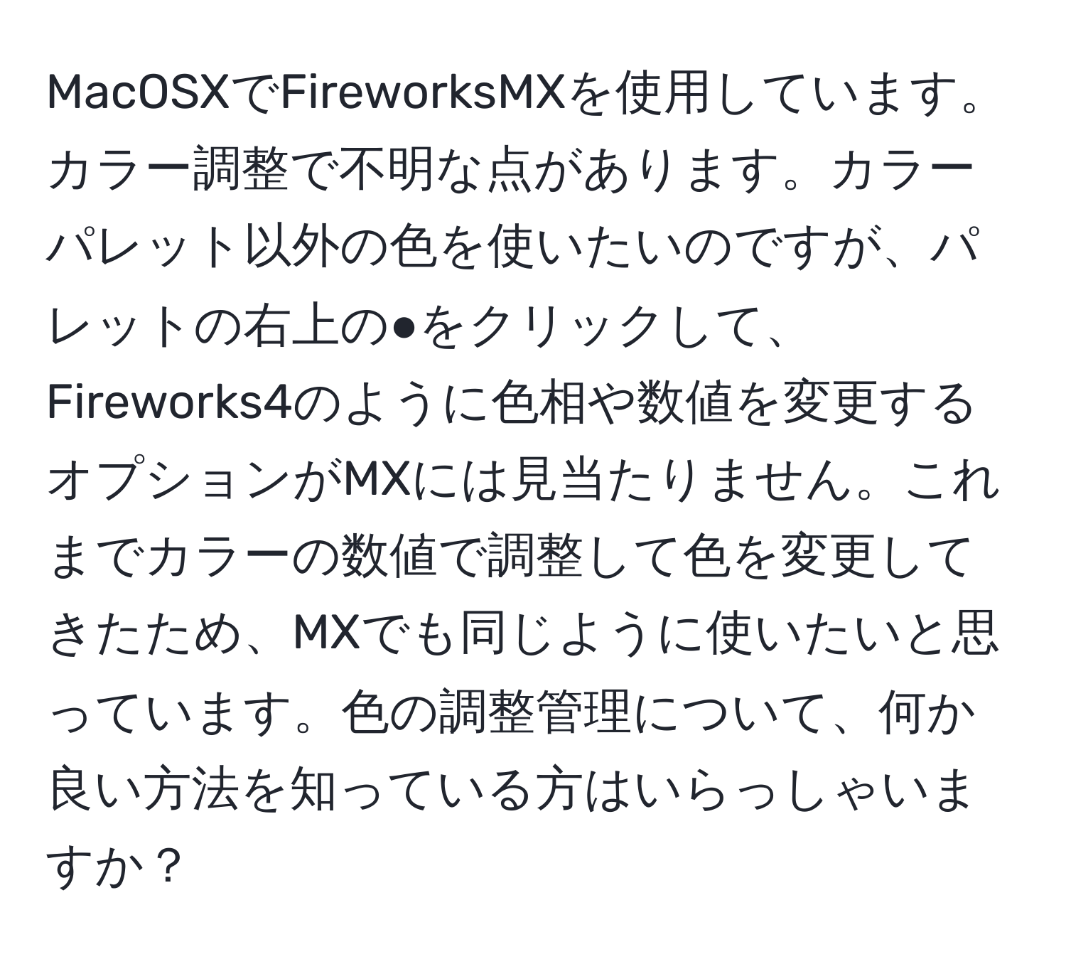 MacOSXでFireworksMXを使用しています。カラー調整で不明な点があります。カラーパレット以外の色を使いたいのですが、パレットの右上の●をクリックして、Fireworks4のように色相や数値を変更するオプションがMXには見当たりません。これまでカラーの数値で調整して色を変更してきたため、MXでも同じように使いたいと思っています。色の調整管理について、何か良い方法を知っている方はいらっしゃいますか？