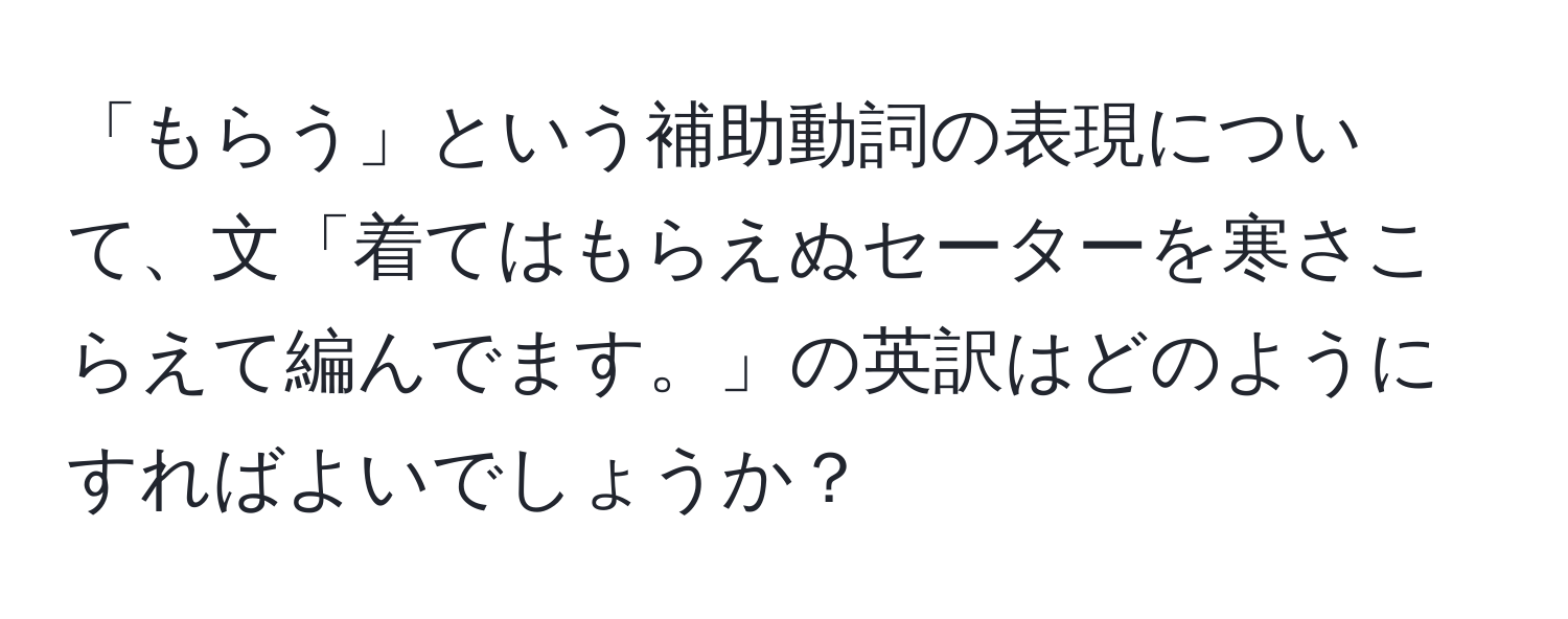 「もらう」という補助動詞の表現について、文「着てはもらえぬセーターを寒さこらえて編んでます。」の英訳はどのようにすればよいでしょうか？