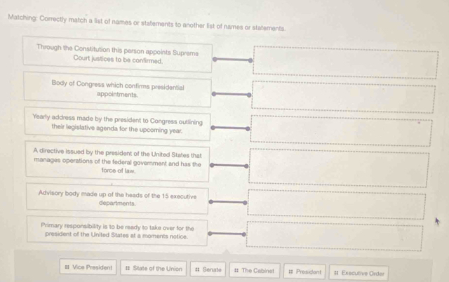 Matching: Correctly match a list of names or statements to another list of names or statements. 
Through the Constitution this person appoints Supreme 
Court justices to be confirmed. 
Body of Congress which confirms presidential 
appointments. 
Yearly address made by the president to Congress outlining 
their legislative agenda for the upcoming year. 
A directive issued by the president of the United States that 
manages operations of the federal government and has the 
force of law. 
Advisory body made up of the heads of the 15 executive 
departments. 
Primary responsibility is to be ready to take over for the 
president of the United States at a moments notice. 
# Vice President # State of the Union # Senate # The Cabinet = President # Executive Order
