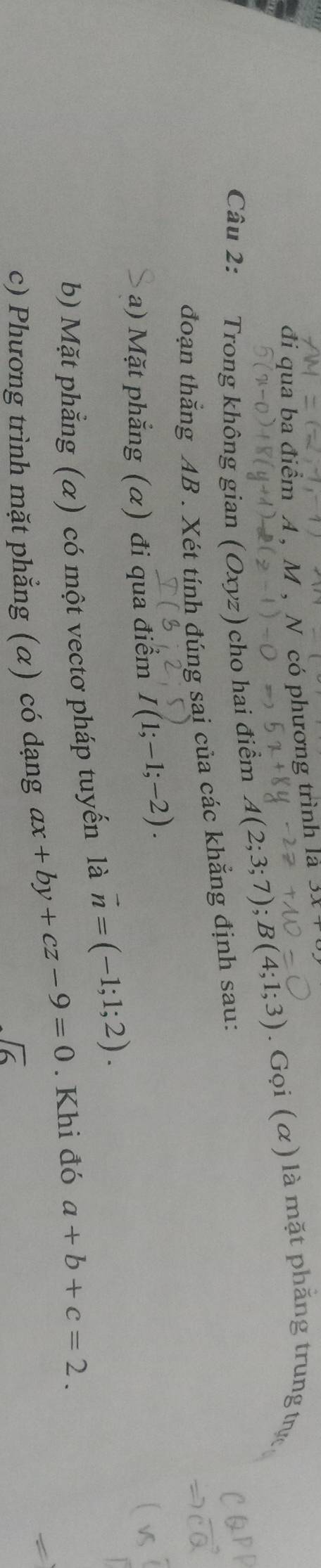 đi qua ba điểm A , M , N có phương trình la 
Câu 2: Trong không gian (Oxyz) cho hai điểm A(2;3;7); B(4;1;3). Gọi (α) là mặt phẳng trung trực 
đoạn thắng AB. Xét tính đúng sai của các khẳng định sau: 
a) Mặt phẳng (α) đi qua điểm I(1;-1;-2). 
b) Mặt phẳng (α) có một vectơ pháp tuyến là vector n=(-1;1;2). 
c) Phương trình mặt phẳng (α) có dạng ax+by+cz-9=0. Khi đó a+b+c=2.
sqrt(6)