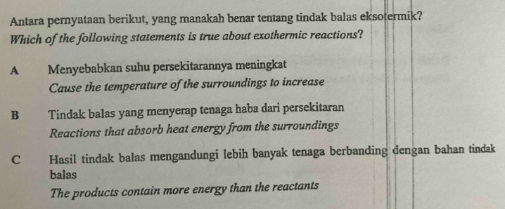 Antara pernyataan berikut, yang manakah benar tentang tindak balas eksotermik?
Which of the following statements is true about exothermic reactions?
A Menyebabkan suhu persekitarannya meningkat
Cause the temperature of the surroundings to increase
B Tindak balas yang menyerap tenaga haba dari persekitaran
Reactions that absorb heat energy from the surroundings
C Hasil tindak balas mengandungi lebih banyak tenaga berbanding dengan bahan tindak
balas
The products contain more energy than the reactants