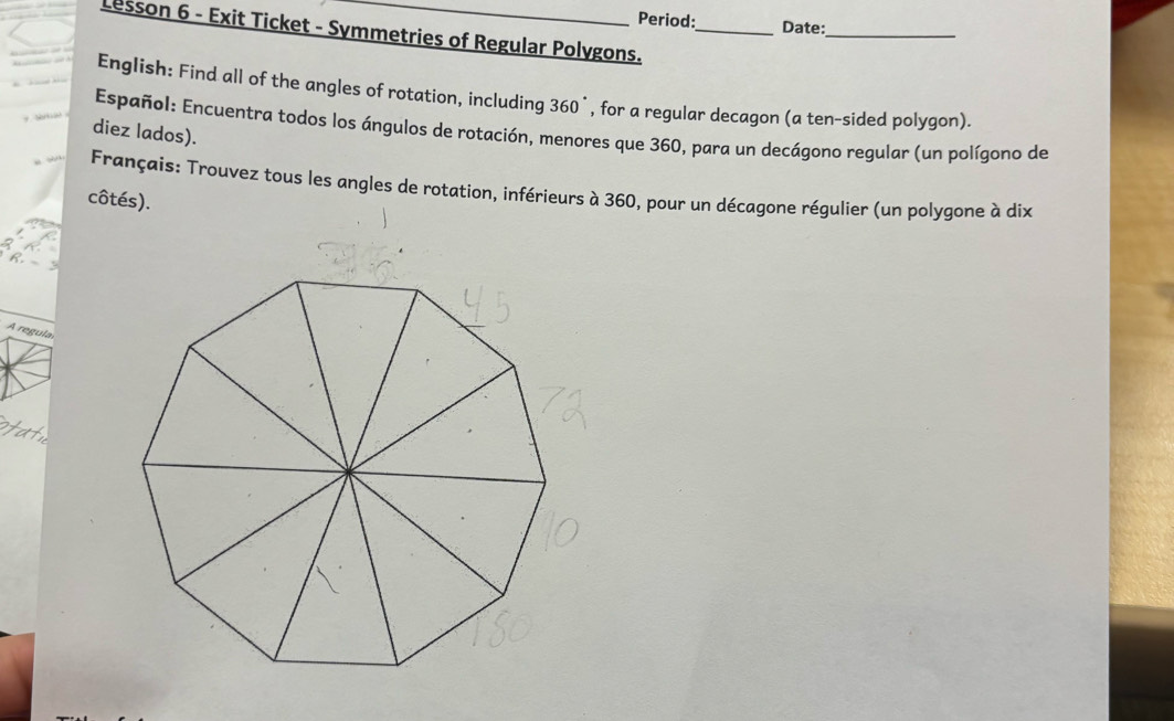 Period: Date:_ 
Lesson 6 - Exit Ticket - Symmetries of Regular Polygons._ 
English: Find all of the angles of rotation, including 360°, for a regular decagon (a ten-sided polygon). 
Español: Encuentra todos los ángulos de rotación, menores que 360, para un decágono regular (un polígono de 
diez lados). 
Français: Trouvez tous les angles de rotation, inférieurs à 360, pour un décagone régulier (un polygone à dix 
côtés). 
R. 
A regula