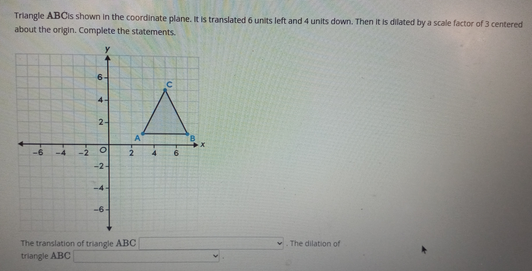 Triangle ABCis shown in the coordinate plane. It is translated 6 units left and 4 units down. Then it is dilated by a scale factor of 3 centered 
about the origin. Complete the statements. 
The translation of triangle ABC. The dilation of 
triangle ABC