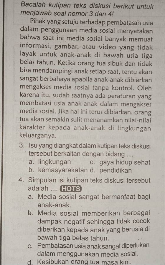 Bacalah kutipan teks diskusi berikut untuk
menjawab soal nomor 3 dan 4!
Pihak yang setuju terhadap pembatasan usia
dalam penggunaan media sosial menyatakan
bahwa saat ini media sosial banyak memuat
informasi, gambar, atau video yang tidak
layak untuk anak-anak di bawah usia tiga
belas tahun. Ketika orang tua sibuk dan tidak
bisa mendampingi anak setiap saat, tentu akan
sangat berbahaya apabila anak-anak dibiarkan
mengakses media sosial tanpa kontrol. Oleh
karena itu, sudah saatnya ada peraturan yang
membatasi usia anak-anak dalam mengakses
media sosial. Jika hal ini terus dibiarkan, orang
tua akan semakin sulit menanamkan nilai-nilai
karakter kepada anak-anak di lingkungan
keluarganya.
3. Isu yang diangkat dalam kutipan teks diskusi
tersebut berkaitan dengan bidang ....
a. lingkungan c. gaya hidup sehat
b. kemasyarakatan d. pendidikan
4. Simpulan isi kutipan teks diskusi tersebut
adalah .... HOTS
a. Media sosial sangat bermanfaat bagi
anak-anak.
b. Media sosial memberikan berbagai
dampak negatif sehingga tidak cocok
diberikan kepada anak yang berusia di
bawah tiga belas tahun.
c. Pembatasan usia anak sangat diperlukan
dalam menggunakan media sosial.
d. Kesibukan orang tua masa kini.