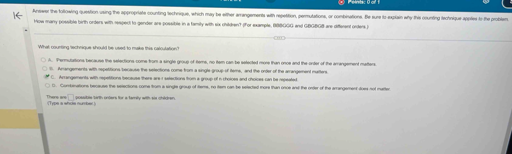 Answer the following question using the appropriate counting technique, which may be either arrangements with repetition, permutations, or combinations. Be sure to explain why this counting technique applies to the problem
How many possible birth orders with respect to gender are possible in a family with six children? (For example, BBBGGG and GBGBGB are different orders.)
What counting technique should be used to make this calculation?
A. Permutations because the selections come from a single group of items, no item can be selected more than once and the order of the arrangement matters.
B. Arrangements with repetitions because the selections come from a single group of items, and the order of the arrangement matters.
C. Arrangements with repetitions because there are r selections from a group of n choices and choices can be repeated.
D. Combinations because the selections come from a single group of items, no item can be selected more than once and the order of the arrangement does not matter.
There are □ possible birth orders for a family with six children.
(Type a whole number.)