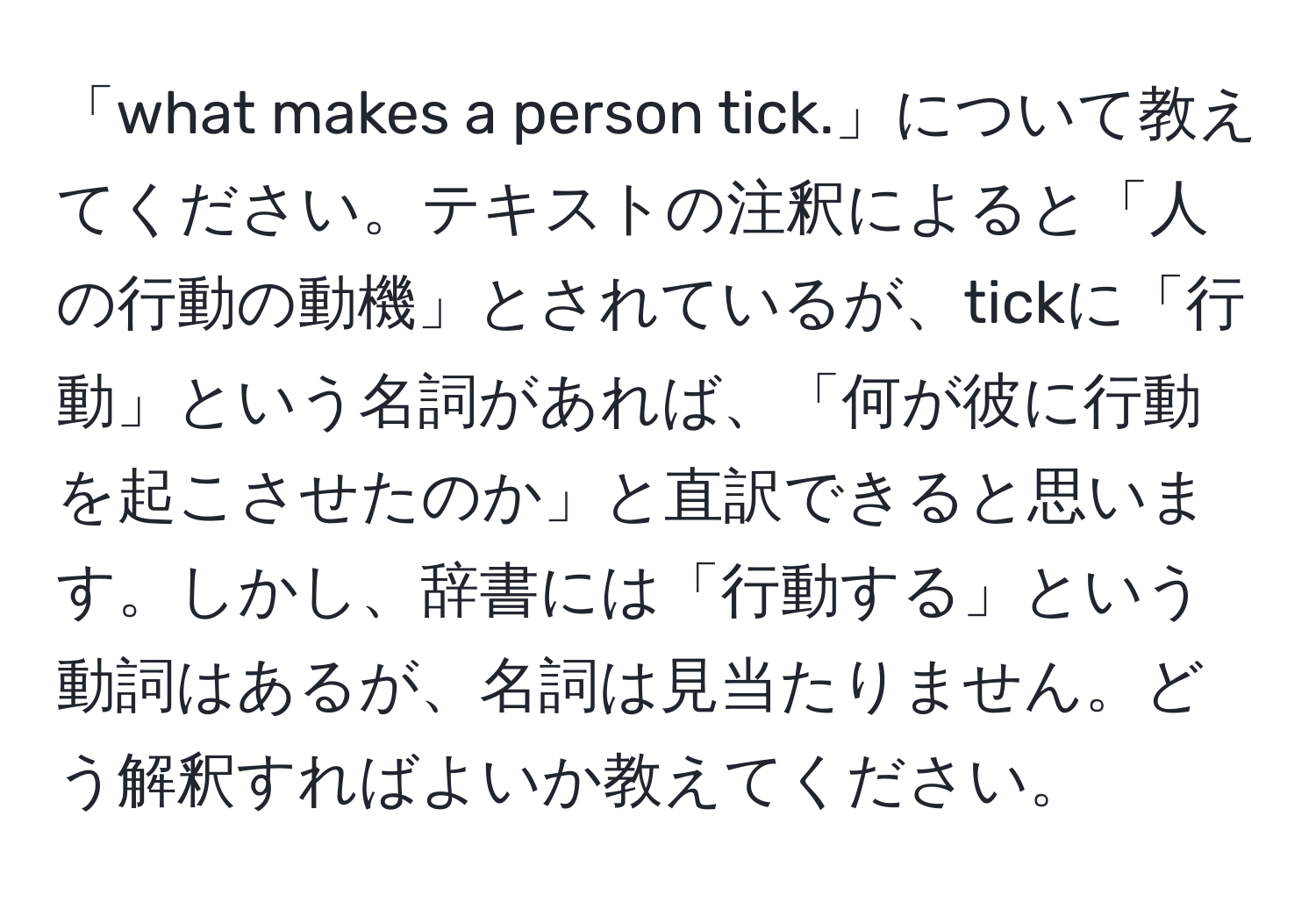 「what makes a person tick.」について教えてください。テキストの注釈によると「人の行動の動機」とされているが、tickに「行動」という名詞があれば、「何が彼に行動を起こさせたのか」と直訳できると思います。しかし、辞書には「行動する」という動詞はあるが、名詞は見当たりません。どう解釈すればよいか教えてください。