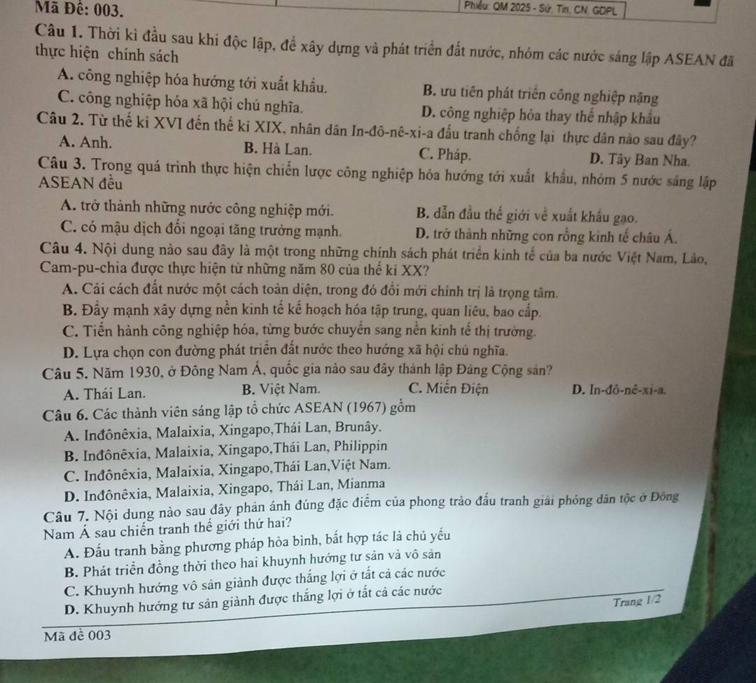 Mã Đê: 003.
Phiều: QM 2025 - Sử, Tin, CN, GDPL
Câu 1. Thời kì đầu sau khi độc lập, đề xây dựng và phát triển đất nước, nhóm các nước sáng lập ASEAN đã
thực hiện chính sách
A. công nghiệp hóa hướng tới xuất khẩu. B. ưu tiên phát triển công nghiệp nặng
C. công nghiệp hóa xã hội chủ nghĩa. D. công nghiệp hóa thay thể nhập khẩu
Câu 2. Từ thế ki XVI đến thế ki XIX, nhân dân In-đô-nê-xi-a đấu tranh chống lại thực dân nào sau đây?
A. Anh. B. Hà Lan. C. Pháp. D. Tây Ban Nha.
Câu 3. Trong quá trình thực hiện chiến lược công nghiệp hóa hướng tới xuất khẩu, nhóm 5 nước sáng lập
ASEAN đều
A. trở thành những nước công nghiệp mới. B. đẫn đầu thế giới về xuất khẩu gạo.
C. có mậu dịch đối ngoại tăng trưởng mạnh. D. trở thành những con rồng kinh tế châu Á.
Câu 4. Nội dung nào sau đây là một trong những chính sách phát triển kinh tế của ba nước Việt Nam, Lào,
Cam-pu-chia được thực hiện từ những năm 80 của thế ki XX?
A. Cải cách đất nước một cách toàn diện, trong đó đổi mới chính trị lả trọng tâm.
B. Đầy mạnh xây dựng nền kinh tế kế hoạch hóa tập trung, quan liêu, bao cấp.
C. Tiến hành công nghiệp hóa, từng bước chuyển sang nền kinh tế thị trường.
D. Lựa chọn con đường phát triển đất nước theo hướng xã hội chủ nghĩa.
Câu 5. Năm 1930, ở Đông Nam Á, quốc gia nào sau đây thành lập Đảng Cộng sản?
A. Thái Lan. B. Việt Nam. C. Miến Điện D. In-đô-nê-xi-a.
Câu 6. Các thành viên sáng lập tổ chức ASEAN (1967) gồm
A. Inđônêxia, Malaixia, Xingapo,Thái Lan, Brunây.
B. Inđônêxia, Malaixia, Xingapo,Thái Lan, Philippin
C. Inđônêxia, Malaixia, Xingapo,Thái Lan,Việt Nam.
D. Inđônêxia, Malaixia, Xingapo, Thái Lan, Mianma
Câu 7. Nội dung nào sau đây phản ánh đúng đặc điểm của phong trảo đấu tranh giải phóng dân tộc ở Đông
Nam Á sau chiến tranh thế giới thứ hai?
A. Đấu tranh bằng phương pháp hòa bình, bất hợp tác là chủ yếu
B. Phát triển đồng thời theo hai khuynh hướng tư sản và vô sản
C. Khuynh hướng vô sản giành được thắng lợi ở tất cả các nước
D. Khuynh hướng tư sản giành được thắng lợi ở tất cả các nước
Trang 1/2
Mã đề 003