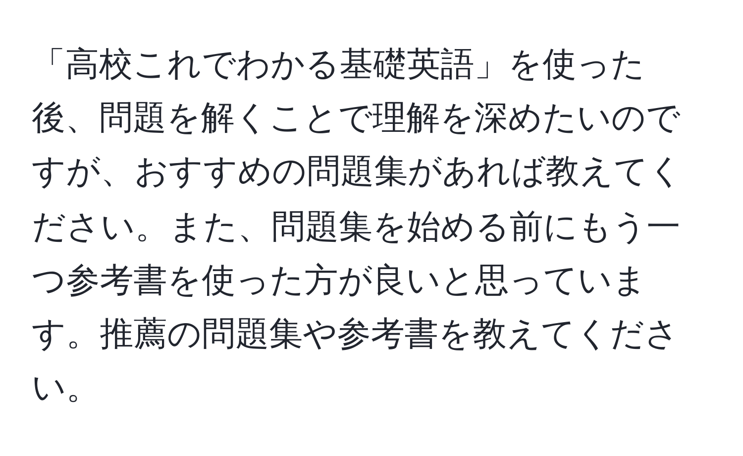 「高校これでわかる基礎英語」を使った後、問題を解くことで理解を深めたいのですが、おすすめの問題集があれば教えてください。また、問題集を始める前にもう一つ参考書を使った方が良いと思っています。推薦の問題集や参考書を教えてください。