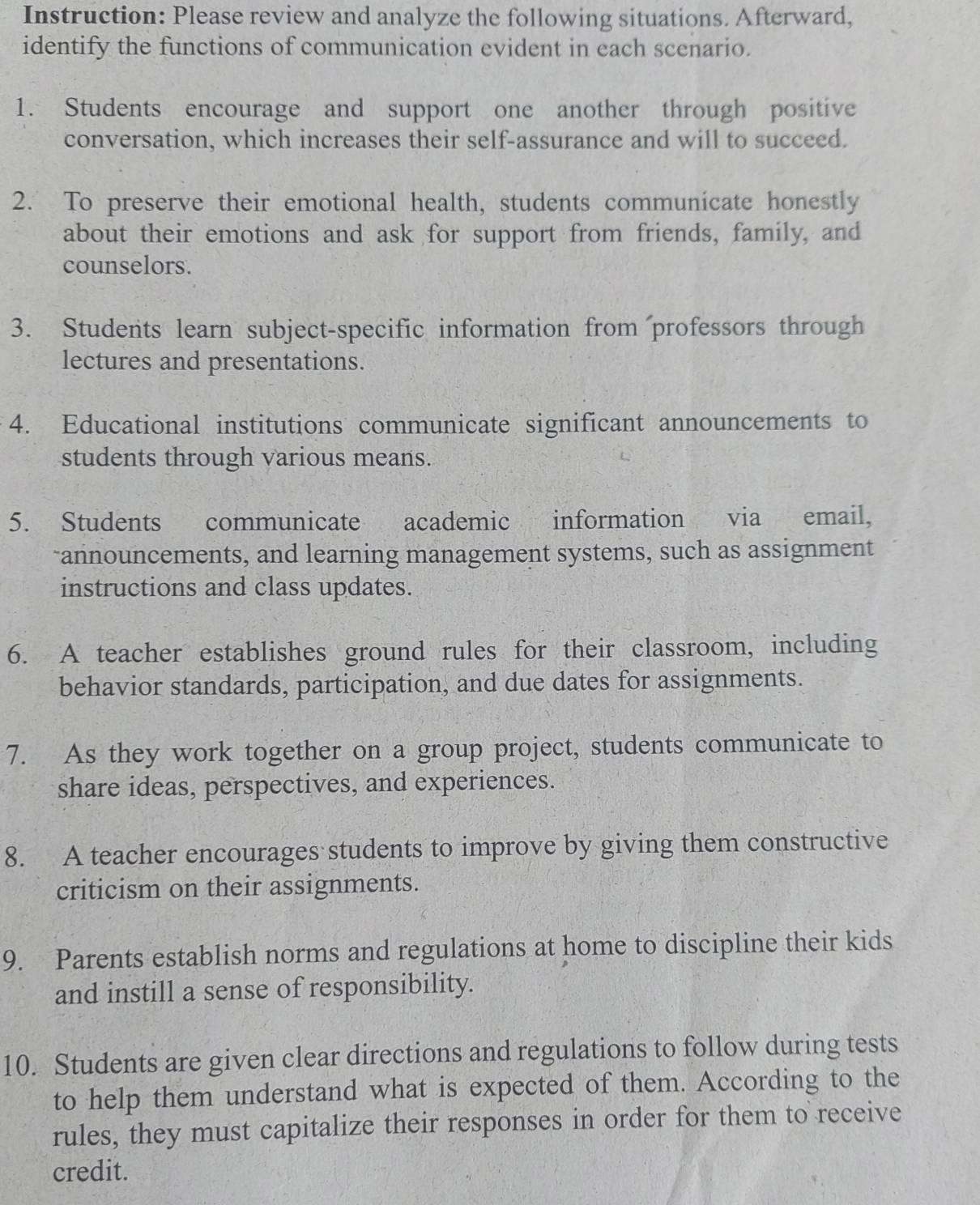 Instruction: Please review and analyze the following situations. Afterward, 
identify the functions of communication evident in each scenario. 
1. Students encourage and support one another through positive 
conversation, which increases their self-assurance and will to succeed. 
2. To preserve their emotional health, students communicate honestly 
about their emotions and ask for support from friends, family, and 
counselors. 
3. Students learn subject-specific information from professors through 
lectures and presentations. 
4. Educational institutions communicate significant announcements to 
students through various means. 
5. Students communicate academic information via email, 
~announcements, and learning management systems, such as assignment 
instructions and class updates. 
6. A teacher establishes ground rules for their classroom, including 
behavior standards, participation, and due dates for assignments. 
7. As they work together on a group project, students communicate to 
share ideas, perspectives, and experiences. 
8. A teacher encourages students to improve by giving them constructive 
criticism on their assignments. 
9. Parents establish norms and regulations at home to discipline their kids 
and instill a sense of responsibility. 
10. Students are given clear directions and regulations to follow during tests 
to help them understand what is expected of them. According to the 
rules, they must capitalize their responses in order for them to receive 
credit.