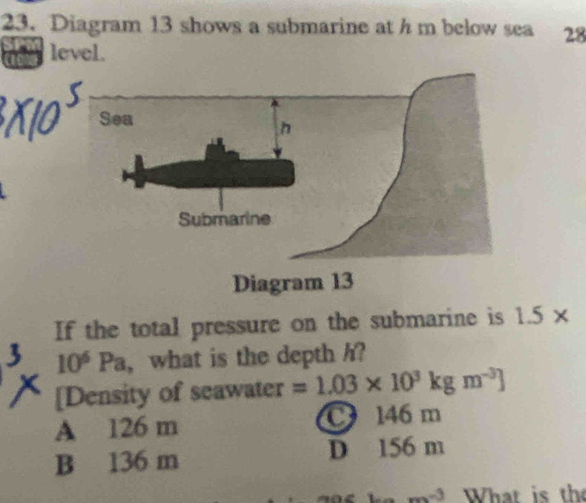 Diagram 13 shows a submarine at h m below sea 28
level.
If the total pressure on the submarine is 1.5*
10^6Pa , what is the depth h?
[Density of seawater =1.03* 10^3kgm^(-3)]
A 126 m C 146 m
B 136 m D 156 m
m^n 、 What is the