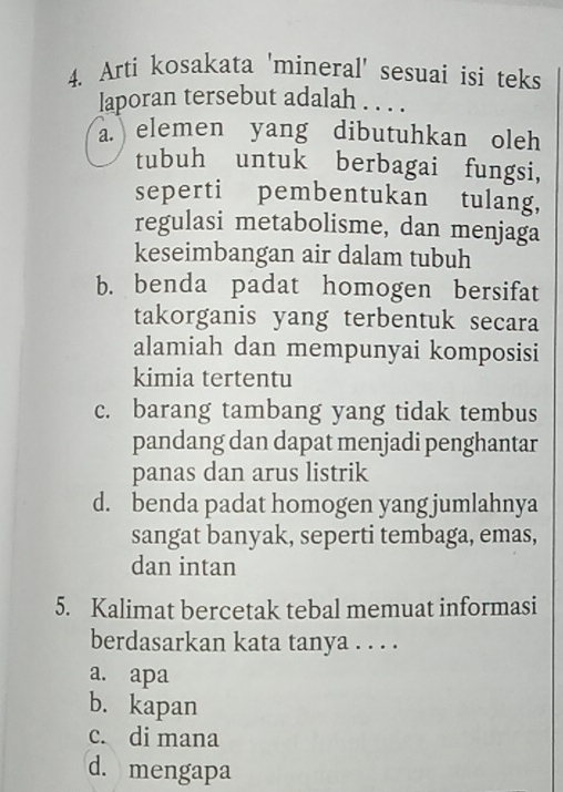 Arti kosakata 'mineral' sesuai isi teks
laporan tersebut adalah . . . .
a. elemen yang dibutuhkan oleh
tubuh untuk berbagai fungsi,
seperti pembentukan tulang,
regulasi metabolisme, dan menjaga
keseimbangan air dalam tubuh
b. benda padat homogen bersifat
takorganis yang terbentuk secara
alamiah dan mempunyai komposisi
kimia tertentu
c. barang tambang yang tidak tembus
pandang dan dapat menjadi penghantar
panas dan arus listrik
d. benda padat homogen yang jumlahnya
sangat banyak, seperti tembaga, emas,
dan intan
5. Kalimat bercetak tebal memuat informasi
berdasarkan kata tanya . . . .
a. apa
b. kapan
c. di mana
d. mengapa