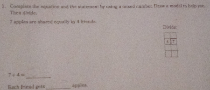 Complete the equation and the statement by using a mixed number. Draw a model to help you 
Then divide.
7 apples are shared equally by 4 friends. 
Divide: 
_
7/ 4=
Each friend gets _apples.