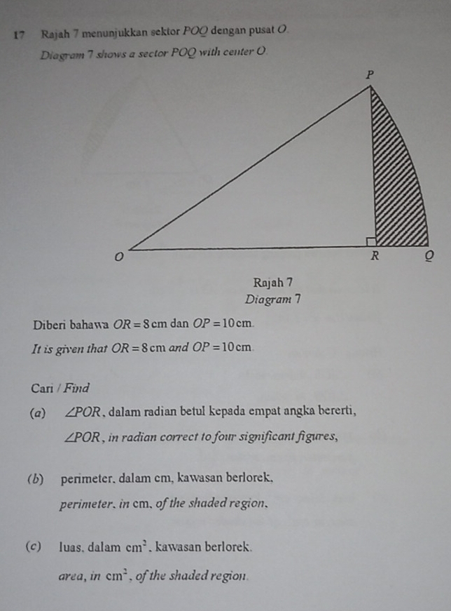 Rajah 7 menunjukkan sektor POQ dengan pusat O. 
Diagram 7 shows a sector POQ with center O
Rajah 7 
Diagram 7 
Diberi bahawa OR=8cm dan OP=10cm. 
It is given that OR=8cm and OP=10cm
Cari / Find 
(a) ∠ POR , dalam radian betul kepada empat angka bererti,
∠ POR , in radian correct to four significant figures, 
(b) perimeter. dalam cm, kawasan berlorek, 
perimeter, in cm, of the shaded region. 
(c) luas. dalam cm^2. kawasan berlorek. 
area, in cm^2 , of the shaded region.