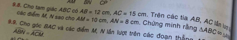 AM BN CP 
9.8. Cho tam giác ABC có AB=12cm, AC=15cm. Trên các tia AB, AC lần lượ 
các điểm M, N sao cho AM=10cm, AN=8cm. Chứng minh rằng 
9.9. Cho góc BAC và các điểm M, N lần lượt trên các đoạn thẳng △ ABC∈fty △ A
widehat ABN=widehat ACM. 
a1