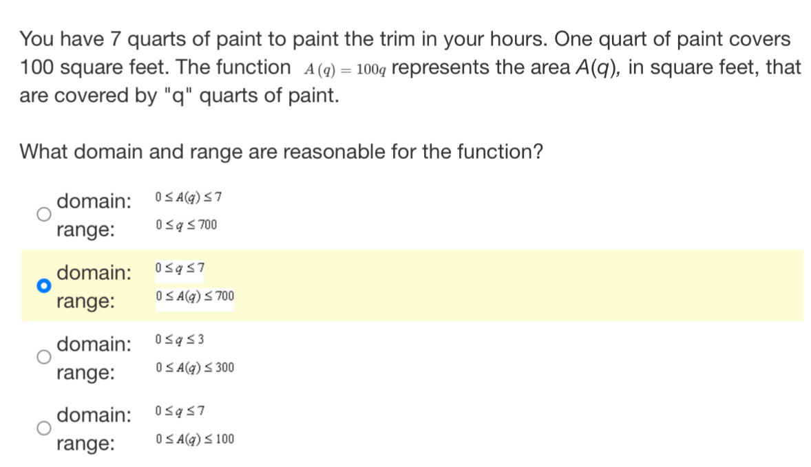 You have 7 quarts of paint to paint the trim in your hours. One quart of paint covers
100 square feet. The function A(q)=100q represents the area A(q) , in square feet, that
are covered by "q" quarts of paint.
What domain and range are reasonable for the function?
domain: 0≤ A(q)≤ 7
range: 0≤ q≤ 700
domain: 0≤ q≤ 7
range: 0≤ A(q)≤ 700
domain: 0≤ q≤ 3
range: 0≤ A(q)≤ 300
domain: 0≤ q≤ 7
range: 0≤ A(q)≤ 100