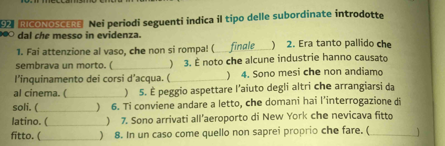 RICONOSCERE Nei periodi seguenti indica il tipo delle subordinate introdotte 
dal che messo in evidenza. 
1. Fai attenzione al vaso, che non si rompa! (_ finale _) 2. Era tanto pallido che 
sembrava un morto. (_  3. È noto che alcune industrie hanno causato 
l’inquinamento dei corsi d’acqua. (_ ) 4. Sono mesi che non andiamo 
al cinema. (_  5. È peggio aspettare l’aiuto degli altri che arrangiarsi da 
soli. (_  6. Ti conviene andare a letto, che domani hai l’interrogazione di 
latino. (_ ) 7. Sono arrivati all’aeroporto di New York che nevicava fitto 
fitto. (_ ) 8. In un caso come quello non saprei proprio che fare. (_ 