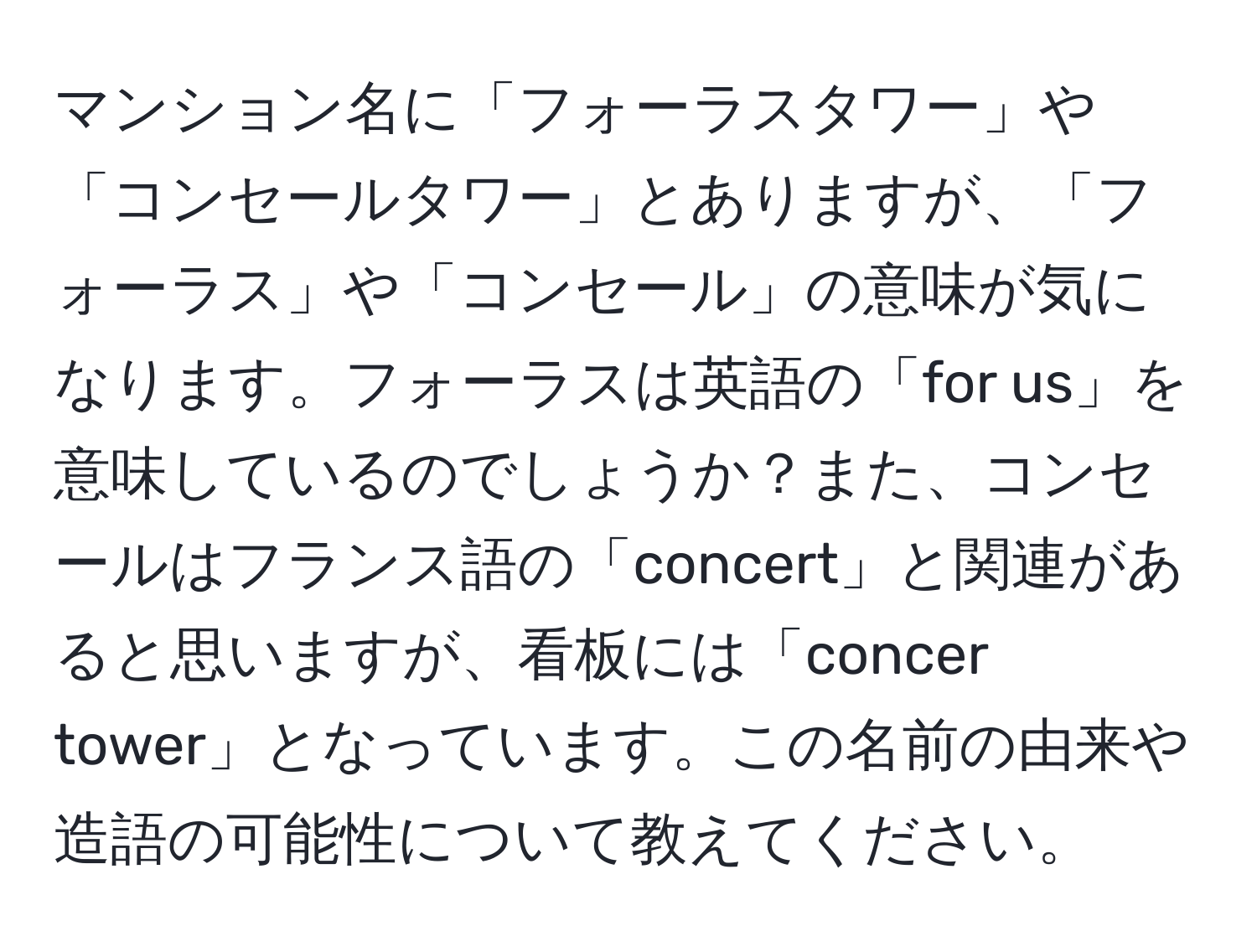 マンション名に「フォーラスタワー」や「コンセールタワー」とありますが、「フォーラス」や「コンセール」の意味が気になります。フォーラスは英語の「for us」を意味しているのでしょうか？また、コンセールはフランス語の「concert」と関連があると思いますが、看板には「concer tower」となっています。この名前の由来や造語の可能性について教えてください。