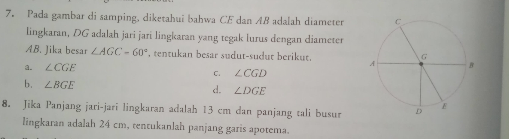 Pada gambar di samping, diketahui bahwa CE dan AB adalah diameter
lingkaran, DG adalah jari jari lingkaran yang tegak lurus dengan diameter
AB. Jika besar ∠ AGC=60° , tentukan besar sudut-sudut berikut.
a. ∠ CGE
C. ∠ CGD
b. ∠ BGE
d. ∠ DGE
8. Jika Panjang jari-jari lingkaran adalah 13 cm dan panjang tali busur
lingkaran adalah 24 cm, tentukanlah panjang garis apotema.