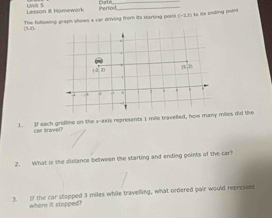 Date_
Lesson 8 Homework Period_
The following graph shows a car driving from its starting point (-2,2) to its ending point
(5.2).
1. If each gridline on the x-axis represents 1 mile travelled, how iles did the
car travel?
2. What is the distance between the starting and ending points of the car?
3. If the car stopped 3 miles while travelling, what ordered pair would represent
where it stopped?