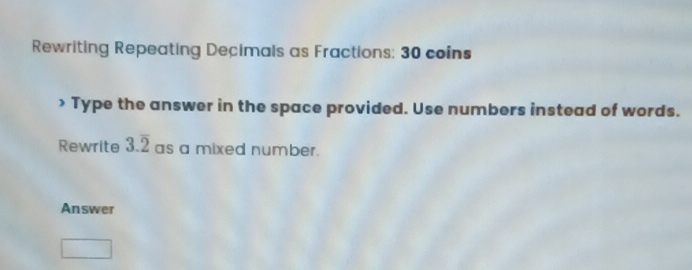 Rewriting Repeating Decimals as Fractions; 30 coins 
> Type the answer in the space provided. Use numbers instead of words. 
Rewrite 3.overline 2 as a mixed number. 
Answer