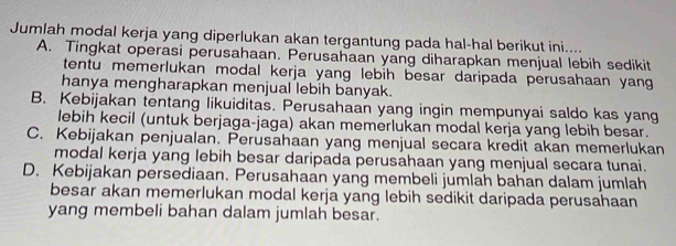 Jumlah modal kerja yang diperlukan akan tergantung pada hal-hal berikut ini....
A. Tingkat operasi perusahaan. Perusahaan yang diharapkan menjual lebih sedikit
tentu memerlukan modal kerja yang lebih besar daripada perusahaan yang
hanya mengharapkan menjual lebih banyak.
B. Kebijakan tentang likuiditas. Perusahaan yang ingin mempunyai saldo kas yang
lebih kecil (untuk berjaga-jaga) akan memerlukan modal kerja yang lebih besar.
C. Kebijakan penjualan. Perusahaan yang menjual secara kredit akan memerlukan
modal kerja yang lebih besar daripada perusahaan yang menjual secara tunai.
D. Kebijakan persediaan. Perusahaan yang membeli jumlah bahan dalam jumlah
besar akan memerlukan modal kerja yang lebih sedikit daripada perusahaan
yang membeli bahan dalam jumlah besar.