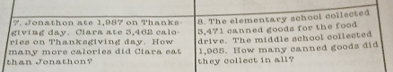 Jonathon ate 1,987 on Thanks 
givin g day. Clara a te 5,462 ca l 8. The elementary school collected 
ries on Thanksgiving day. How 3,471 canned goods for the food 
many more calories did Ciara eat drive. The middle school collected 
than Jonathon? they collect in all? 1,965. How many canned goods did