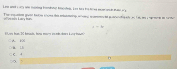 Leo and Lucy are making friendship bracelets. Leo has five times more beads than Lucy.
The equation given below shows this relationship, where p represents the number of beads Leo has, and q represents the number
of beads Lucy has.
p=5q
If Leo has 20 beads, how many beads does Lucy have?
A. 100
B. 15
C. 4
D. 3