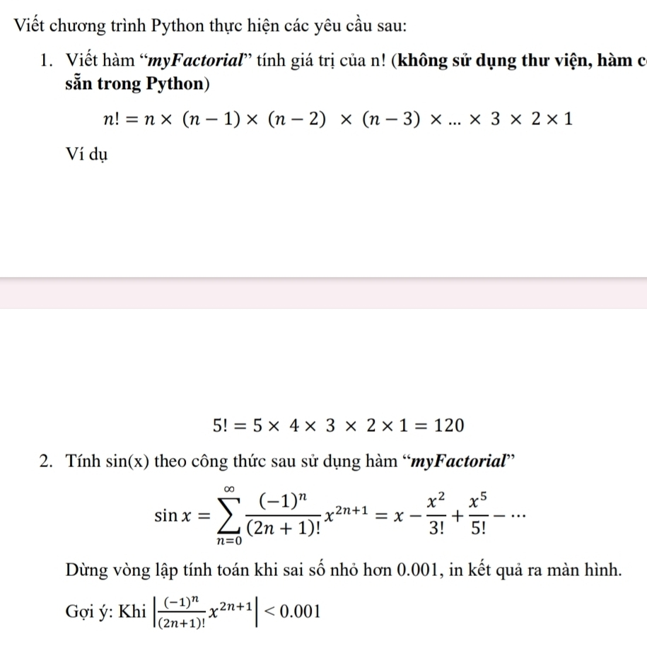 Viết chương trình Python thực hiện các yêu cầu sau: 
1. Viết hàm “myFactorial” tính giá trị của n! (không sử dụng thư viện, hàm có 
sẵn trong Python)
n!=n* (n-1)* (n-2)* (n-3)* ...* 3* 2* 1
Ví dụ
5!=5* 4* 3* 2* 1=120
2. Tính sin (x) theo công thức sau sử dụng hàm “myFactorial”
sin x=sumlimits _(n=0)^(∈fty)frac (-1)^n(2n+1)!x^(2n+1)=x- x^2/3! + x^5/5! -·s
Dừng vòng lập tính toán khi sai số nhỏ hơn 0.001, in kết quả ra màn hình. 
Gợi ý: Khi |frac (-1)^n(2n+1)!x^(2n+1)|<0.001