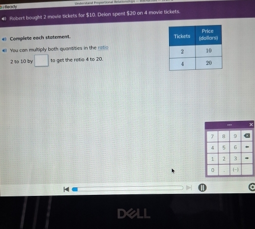 Ready Snderstand Proportional Relationships — I 
Robert bought 2 movie tickets for $10. Deion spent $20 on 4 movie tickets. 
€ Complete each statement. 
4 You can multiply both quantities in the ratio
2 to 10 by □ to get the ratio 4 to 20. 
H 
Dell