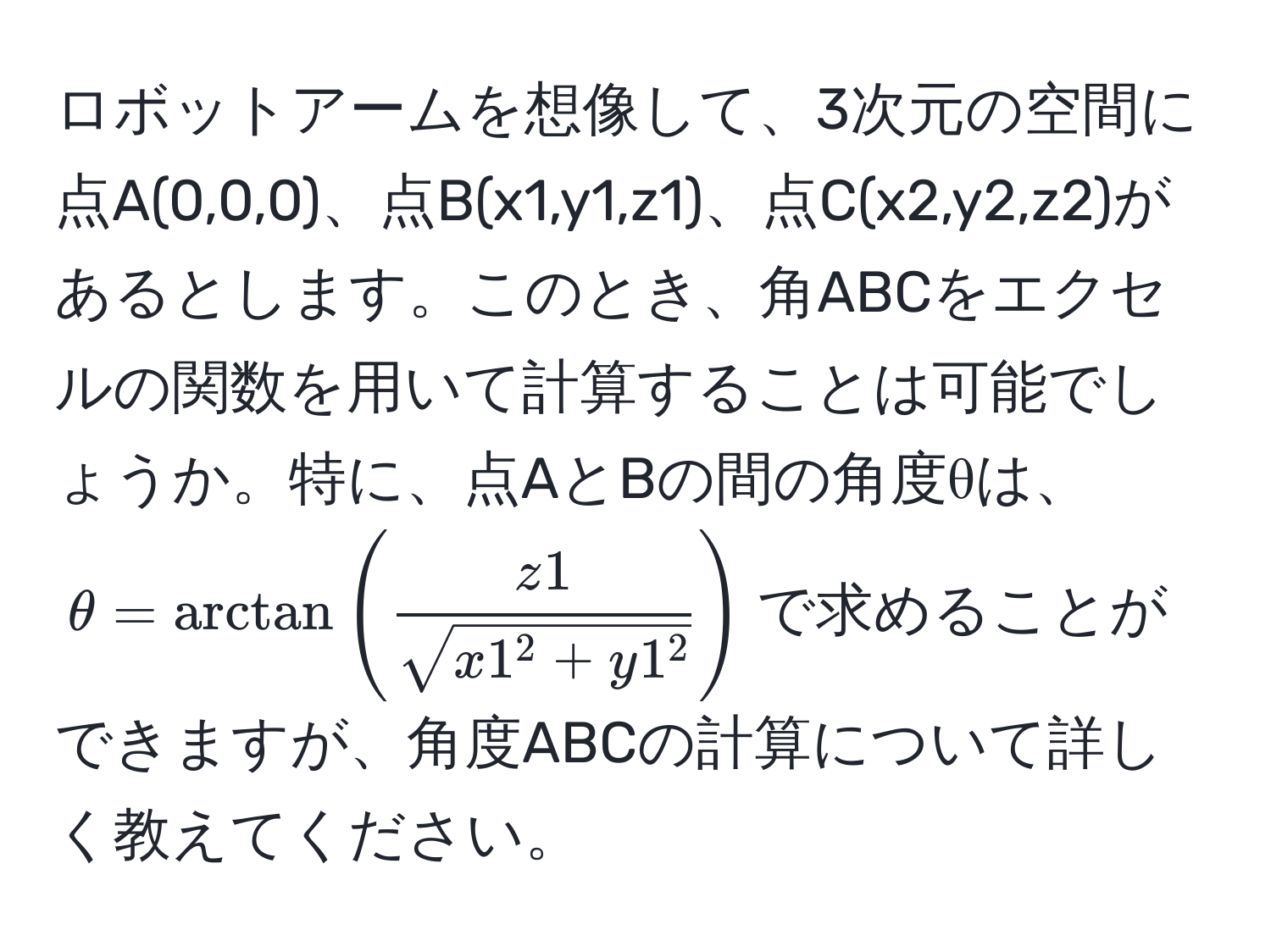 ロボットアームを想像して、3次元の空間に点A(0,0,0)、点B(x1,y1,z1)、点C(x2,y2,z2)があるとします。このとき、角ABCをエクセルの関数を用いて計算することは可能でしょうか。特に、点AとBの間の角度θは、$θ = arctan(fracz1sqrt(x1^(2 + y1^2)))$で求めることができますが、角度ABCの計算について詳しく教えてください。