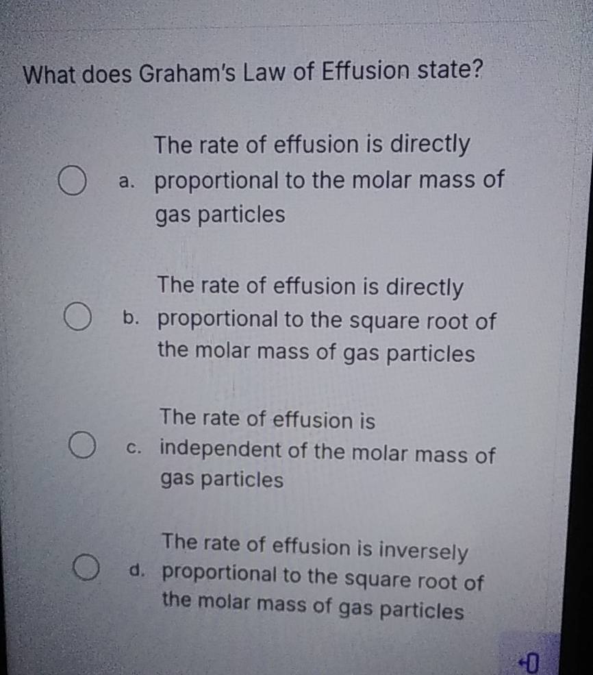 What does Graham's Law of Effusion state?
The rate of effusion is directly
a. proportional to the molar mass of
gas particles
The rate of effusion is directly
b. proportional to the square root of
the molar mass of gas particles
The rate of effusion is
c. independent of the molar mass of
gas particles
The rate of effusion is inversely
d. proportional to the square root of
the molar mass of gas particles