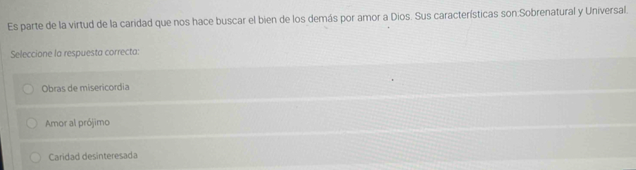 Es parte de la virtud de la caridad que nos hace buscar el bien de los demás por amor a Dios. Sus características son:Sobrenatural y Universal.
Seleccione la respuesta correcta:
Obras de misericordia
Amor al prójimo
Caridad desinteresada