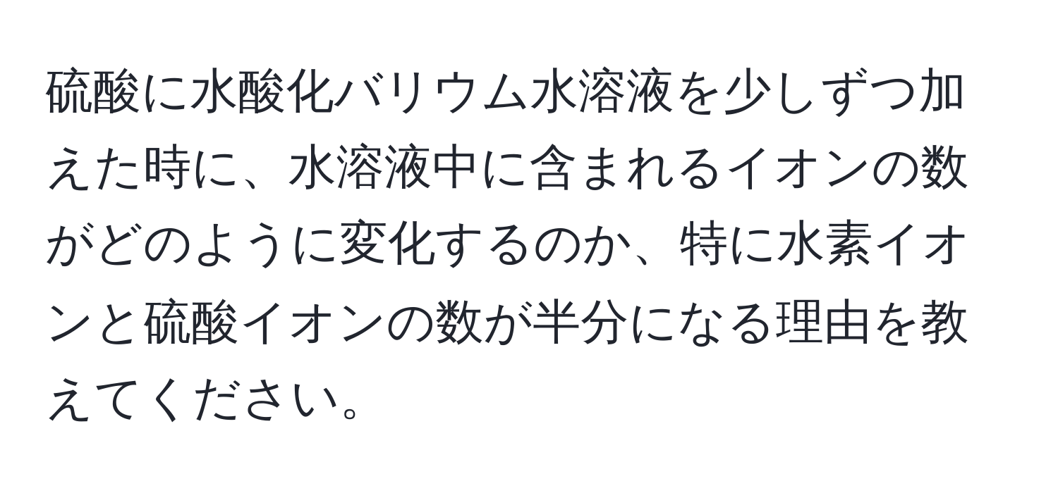 硫酸に水酸化バリウム水溶液を少しずつ加えた時に、水溶液中に含まれるイオンの数がどのように変化するのか、特に水素イオンと硫酸イオンの数が半分になる理由を教えてください。