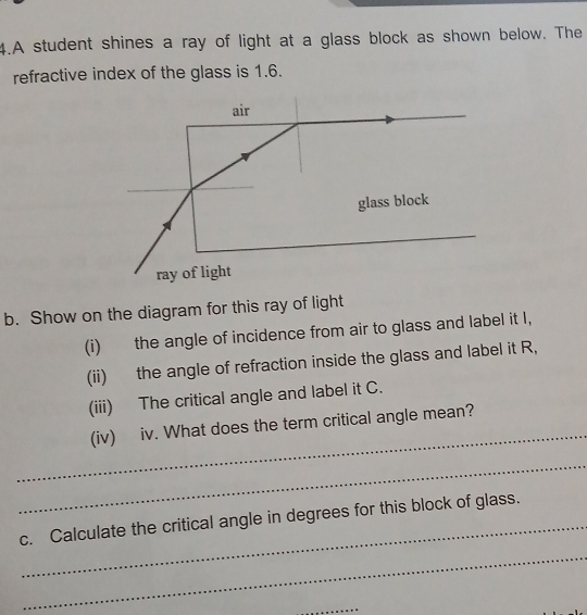 A student shines a ray of light at a glass block as shown below. The 
refractive index of the glass is 1.6. 
b. Show on the diagram for this ray of light 
(i) the angle of incidence from air to glass and label it I, 
(ii) the angle of refraction inside the glass and label it R, 
(iii) The critical angle and label it C. 
_ 
(iv) iv. What does the term critical angle mean? 
_ 
_ 
c. Calculate the critical angle in degrees for this block of glass. 
_ 
_