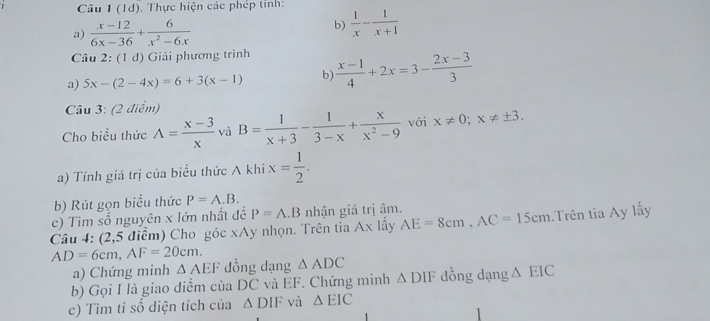 Câu 1(1d) Thực hiện các phép tỉnh: 
a)  (x-12)/6x-36 + 6/x^2-6x 
b)  1/x - 1/x+1 
Câu 2:(1d) Giải phương trình 
a) 5x-(2-4x)=6+3(x-1)
b)  (x-1)/4 +2x=3- (2x-3)/3 
Câu 3: (2 điểm) 
Cho biểu thức A= (x-3)/x  và B= 1/x+3 - 1/3-x + x/x^2-9  với x!= 0; x!= ± 3. 
a) Tính giá trị của biểu thức A khi x= 1/2 . 
b) Rút gọn biểu thức P=A.B. 
c) Tìm số nguyên x lớn nhất đề P=A.B nhận giá trị âm. 
Câu 4: (2,5 điểm) Cho góc xAy nhọn. Trên tia Ax lấy AE=8cm, AC=15cm Trên tia Ay lấy
AD=6cm, AF=20cm. 
a) Chứng minh △ AEF dồng dạng △ ADC
b) Gọi I là giao diểm của DC và EF. Chứng minh △ DIF đồng dạng △ EIC
c) Tìm tỉ số diện tích của △ DIF và △ EIC
1