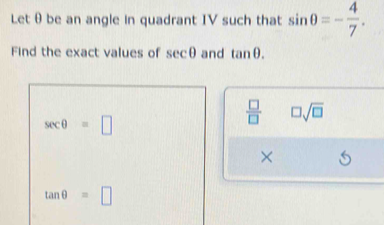 Letθbe an angle in quadrant IV such that sin θ =- 4/7 .
Find the exact values of sec θ and tan θ .