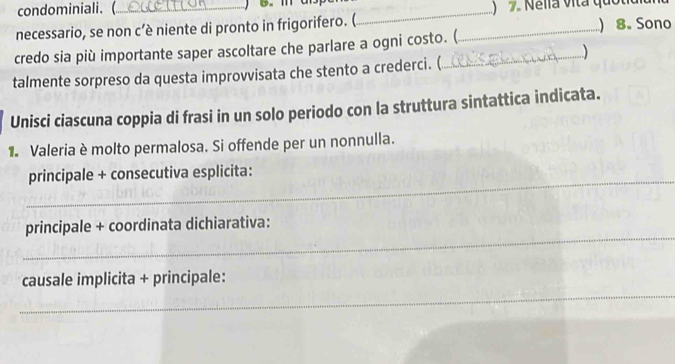 condominiali. (_ _) 2 Nelia vita quoliul 
necessario, se non c’è niente di pronto in frigorifero. (_ 
) 8. Sono 
credo sia più importante saper ascoltare che parlare a ogni costo. (. 
talmente sorpreso da questa improvvisata che stento a crederci. (. 
Unisci ciascuna coppia di frasi in un solo periodo con la struttura sintattica indicata. 
Valeria è molto permalosa. Si offende per un nonnulla. 
_ 
principale + consecutiva esplicita: 
_ 
principale + coordinata dichiarativa: 
_ 
causale implicita + principale: