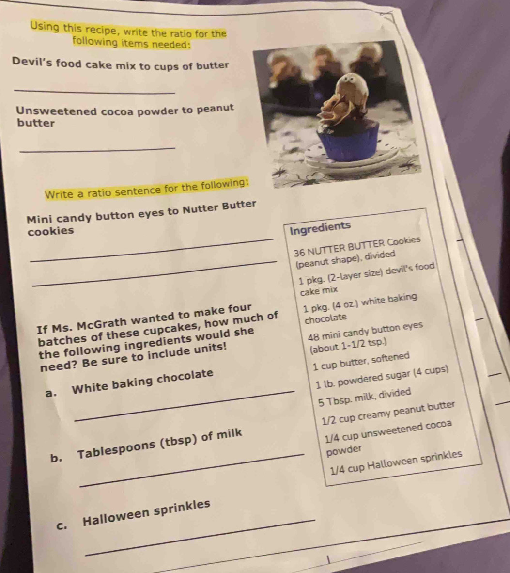 Using this recipe, write the ratio for the 
following items needed: 
Devil’s food cake mix to cups of butter 
_ 
Unsweetened cocoa powder to peanut 
butter 
_ 
Write a ratio sentence for the following 
Mini candy button eyes to Nutter Butter 
_ 
cookies 
Ingredients
36 NUTTER BUTTER Cookies 
_(peanut shape), divided 
1 pkg. (2 -layer size) devil's food 
cake mix 
If Ms. McGrath wanted to make four 
chocolate 
batches of these cupcakes, how much of 1 pkg. (4 oz.) white baking 
the following ingredients would she 
(about 1-1/2 tsp.) 
need? Be sure to include units! 48 mini candy button eyes 
1 cup butter, softened 
_
1 lb. powdered sugar (4 cups) 
a. White baking chocolate
5 Tbsp. milk, divided 
b. Tablespoons (tbsp) of milk 1/2 cup creamy peanut butter
1/4 cup unsweetened cocoa 
_powder
1/4 cup Halloween sprinkles 
c. Halloween sprinkles