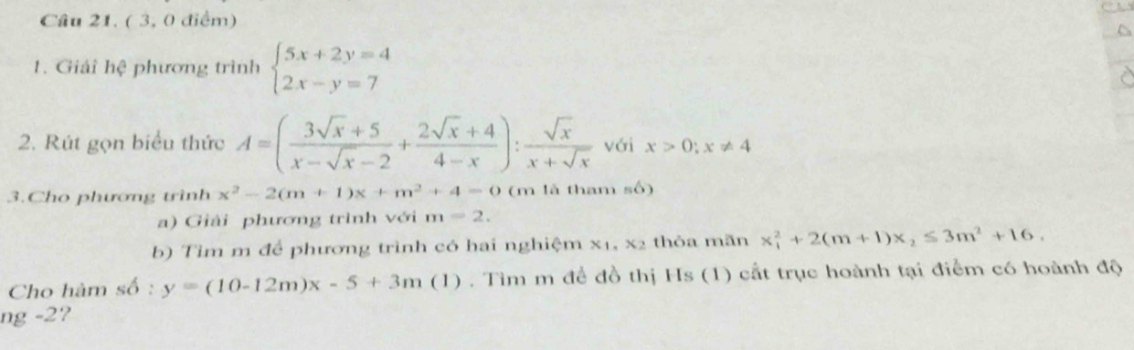 ( 3, 0 điểm) 
1. Giải hệ phương trình beginarrayl 5x+2y=4 2x-y=7endarray.
2. Rút gọn biểu thức A=( (3sqrt(x)+5)/x-sqrt(x)-2 + (2sqrt(x)+4)/4-x ): sqrt(x)/x+sqrt(x)  yới x>0; x!= 4
3.Cho phương trình x^2-2(m+1)x+m^2+4=0 (m là tham số) 
a) Giải phương trình với m=2. 
b) Tim m để phương trình có hai nghiệm x_1, x_2 thỏa mãn x_1^(2+2(m+1)x_2)≤ 3m^2+16. 
Cho hàm số : y=(10-12m)x-5+3m(1). Tìm m để đồ thị Hs (1) cất trục hoành tại điểm có hoành độ 
ng -2?