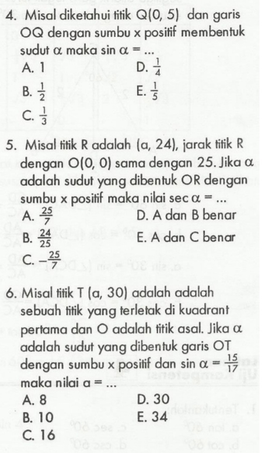 Misal diketahui titik Q(0,5) dan garis
OQ dengan sumbu x positif membentuk
sudut α maka sin alpha = _
A. 1 D.  1/4 
E.
B.  1/2   1/5 
C.  1/3 
5. Misal titik R adalah (a,24) , jarak titik R
dengan O(0,0) sama dengan 25. Jika α
adalah sudut yang dibentuk OR dengan
sumbu x positif maka nilai sec alpha = _
A.  25/7  D. A dan B benar
B.  24/25  E. A dan C benar
C. - 25/7 
6. Misal titik T(a,30) adalah adalah
sebuah titik yang terletak di kuadrant 
pertama dan O adalah titik asal. Jika α
adalah sudut yang dibentuk garis OT
dengan sumbu x positif dan sin alpha = 15/17 
maka nilai a= _
A. 8 D. 30
B. 10 E. 34
C. 16